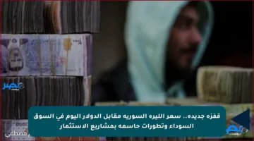 قفزة جديدة.. سعر الليرة السورية مقابل الدولار اليوم في السوق السوداء وتطورات حاسمة بمشاريع الاستثمار